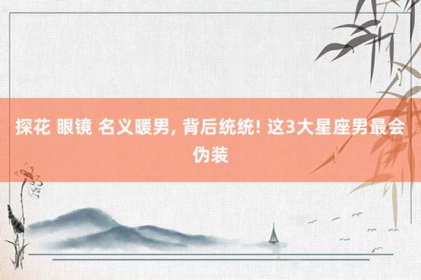 探花 眼镜 名义暖男， 背后统统! 这3大星座男最会伪装