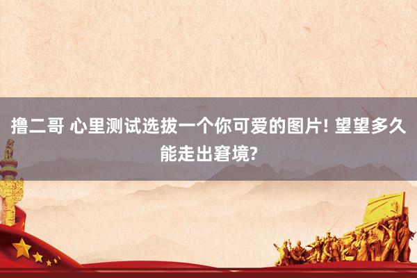 撸二哥 心里测试选拔一个你可爱的图片! 望望多久能走出窘境?
