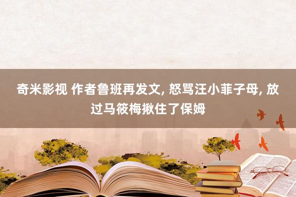 奇米影视 作者鲁班再发文， 怒骂汪小菲子母， 放过马筱梅揪住了保姆