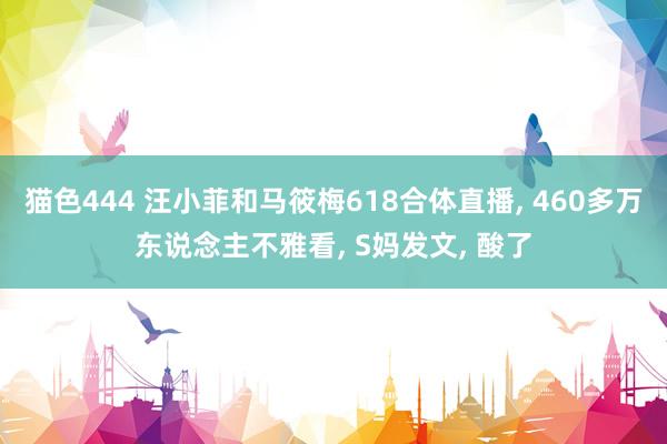 猫色444 汪小菲和马筱梅618合体直播， 460多万东说念主不雅看， S妈发文， 酸了