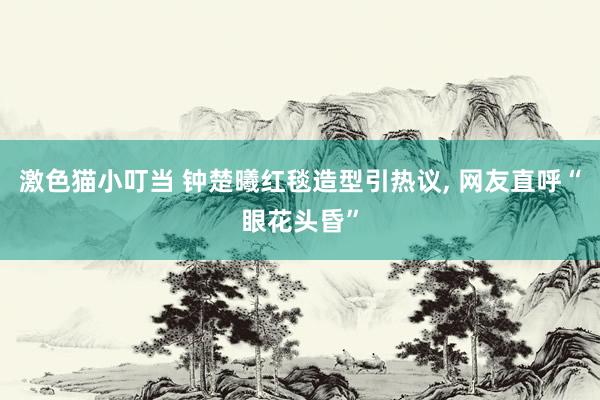 激色猫小叮当 钟楚曦红毯造型引热议， 网友直呼“眼花头昏”