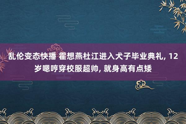 乱伦变态快播 霍想燕杜江进入犬子毕业典礼， 12岁嗯哼穿校服超帅， 就身高有点矮