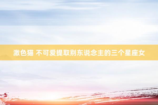激色猫 不可爱提取别东说念主的三个星座女