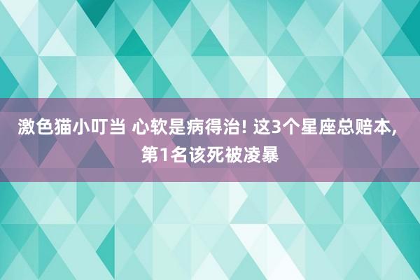 激色猫小叮当 心软是病得治! 这3个星座总赔本， 第1名该死被凌暴
