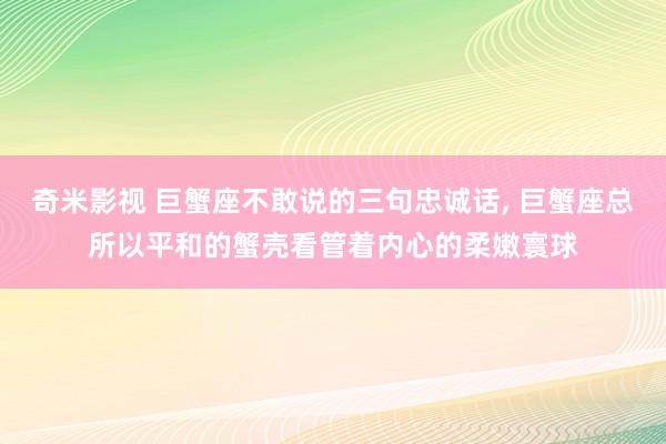 奇米影视 巨蟹座不敢说的三句忠诚话， 巨蟹座总所以平和的蟹壳看管着内心的柔嫩寰球