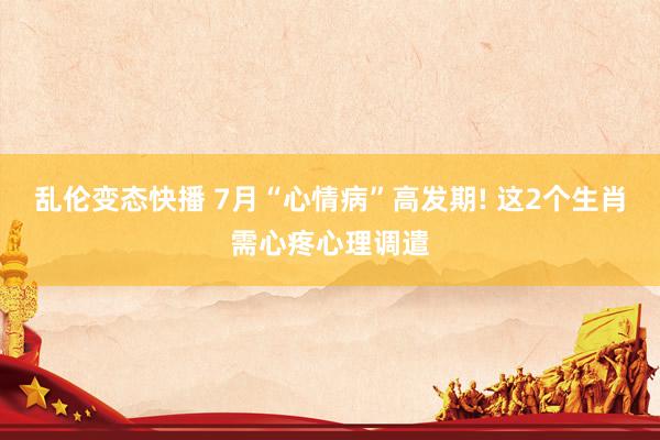 乱伦变态快播 7月“心情病”高发期! 这2个生肖需心疼心理调遣